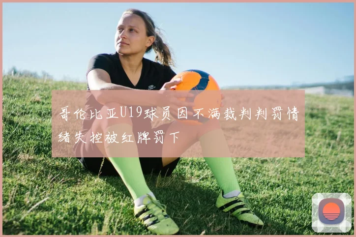 哥伦比亚U19球员因不满裁判判罚情绪失控被红牌罚下