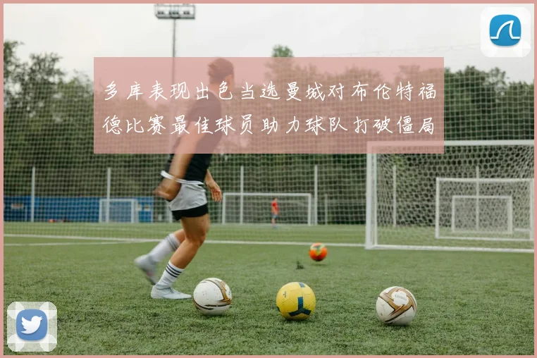 多库表现出色当选曼城对布伦特福德比赛最佳球员助力球队打破僵局
