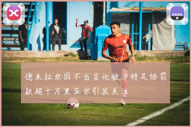德米拉尔因不当言论被沙特足协罚款超十万里亚尔引发关注