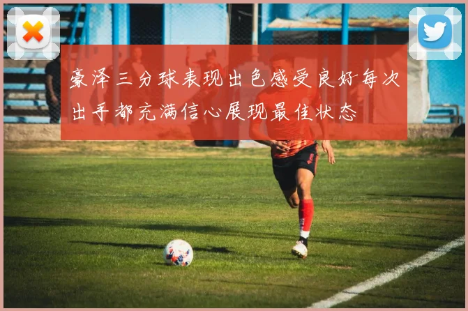豪泽三分球表现出色感受良好每次出手都充满信心展现最佳状态