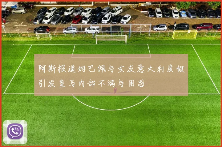 阿斯报道姆巴佩与女友意大利度假引发皇马内部不满与困惑