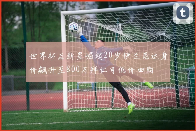 世界杯后新星崛起20岁伊兰昆达身价飙升至800万拜仁可低价回购