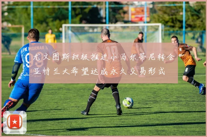 尤文图斯积极推进小马尔蒂尼转会亚特兰大希望达成永久交易形式