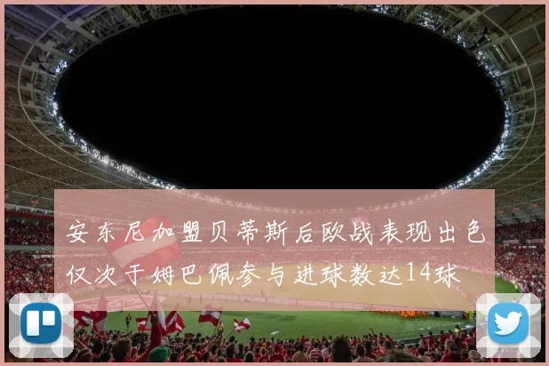 安东尼加盟贝蒂斯后欧战表现出色仅次于姆巴佩参与进球数达14球