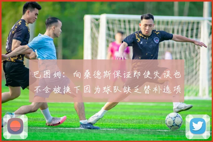 巴图姆：向桑德斯保证即使失误也不会被换下因为球队缺乏替补选项