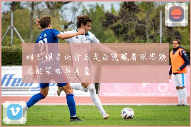 姆巴佩言论背后是否隐藏着深思熟虑的策略与考量