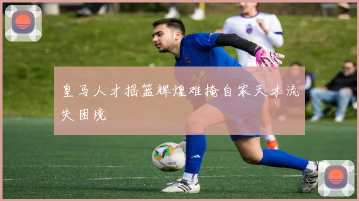 皇马人才摇篮辉煌难掩自家天才流失困境