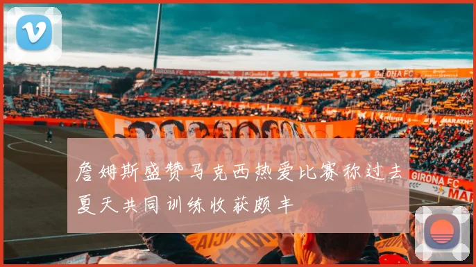 詹姆斯盛赞马克西热爱比赛称过去夏天共同训练收获颇丰