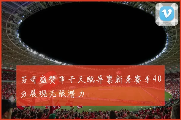 芬奇盛赞华子天赋异禀新秀赛季40分展现无限潜力