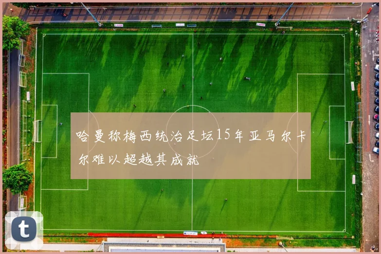 哈曼称梅西统治足坛15年亚马尔卡尔难以超越其成就