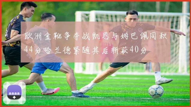 欧洲金靴争夺战凯恩与姆巴佩同积44分哈兰德紧随其后斩获40分