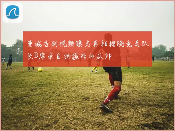 曼城告别视频曝光真相揭晓竟是队长B席亲自拍摄而非瓜帅