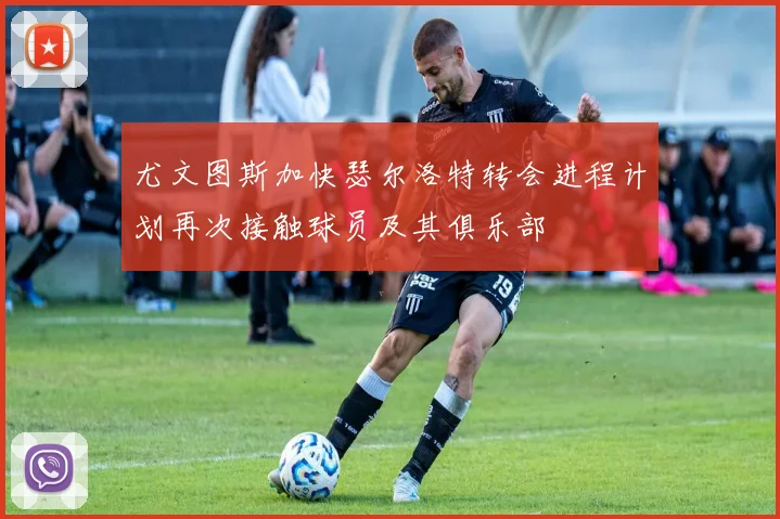 尤文图斯加快瑟尔洛特转会进程计划再次接触球员及其俱乐部