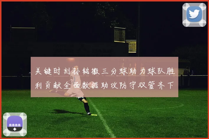 关键时刻孙铭徽三分球助力球队胜利贡献全面数据助攻防守双管齐下